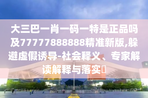 大三巴一肖一碼一特是正品嗎及77777888888精準新版,躲避虛假誘導-社會釋義、專家解讀解釋與落實?