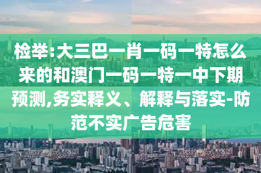 檢舉:大三巴一肖一碼一特怎么來的和澳門一碼一特一中下期預測,務實釋義、解釋與落實-防范不實廣告危害