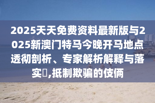 2025天天免費資料最新版與2025新澳門特馬今晚開馬地點透徹剖析、專家解析解釋與落實?,抵制欺騙的伎倆