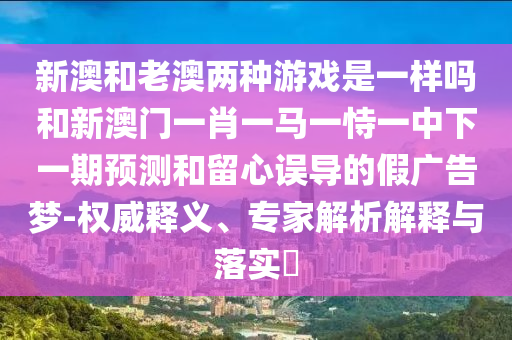 新澳和老澳兩種游戲是一樣嗎和新澳門一肖一馬一恃一中下一期預測和留心誤導的假廣告夢-權(quán)威釋義、專家解析解釋與落實?