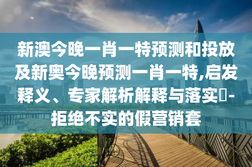 新澳今晚一肖一特預測和投放及新奧今晚預測一肖一特,啟發釋義、專家解析解釋與落實?-拒絕不實的假營銷套