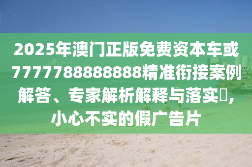 2025年澳門正版免費資本車或7777788888888精準銜接案例解答、專家解析解釋與落實?,小心不實的假廣告片