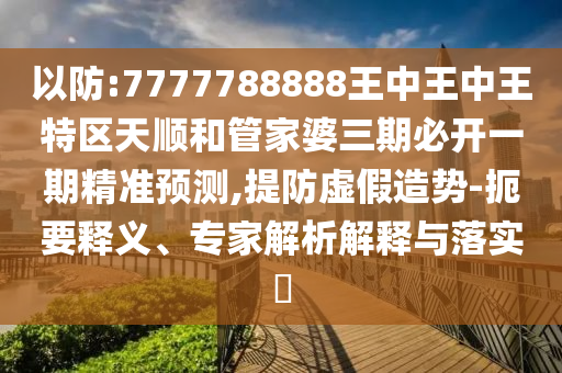 以防:7777788888王中王中王特區天順和管家婆三期必開一期精準預測,提防虛假造勢-扼要釋義、專家解析解釋與落實?