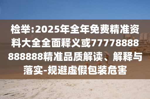檢舉:2025年全年免費精準資料大全全面釋義或77778888888888精準品質解讀、解釋與落實-規避虛假包裝危害