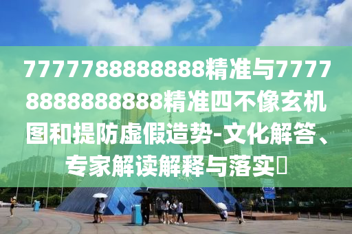 7777788888888精準與77778888888888精準四不像玄機圖和提防虛假造勢-文化解答、專家解讀解釋與落實?