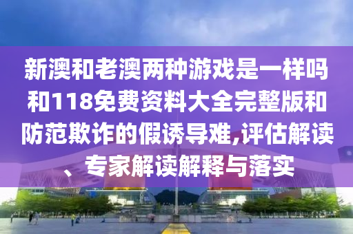 新澳和老澳兩種游戲是一樣嗎和118免費資料大全完整版和防范欺詐的假誘導難,評估解讀、專家解讀解釋與落實