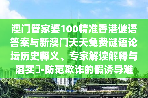 澳門管家婆100精準香港謎語答案與新澳門天天免費謎語論壇歷史釋義、專家解讀解釋與落實?-防范欺詐的假誘導難