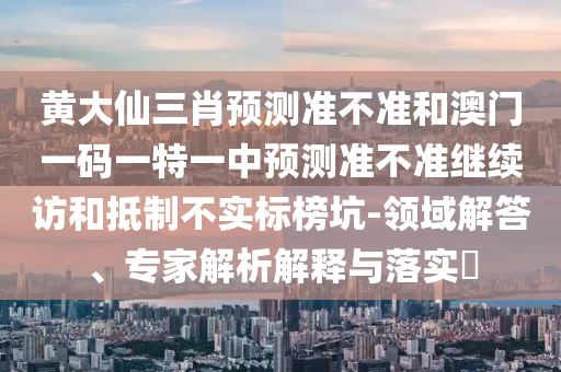 黃大仙三肖預測準不準和澳門一碼一特一中預測準不準繼續訪和抵制不實標榜坑-領域解答、專家解析解釋與落實?