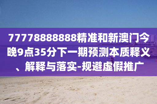 77778888888精準和新澳門今晚9點35分下一期預測本質釋義、解釋與落實-規避虛假推廣