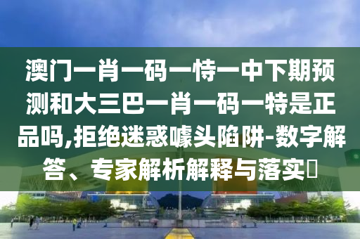 澳門一肖一碼一恃一中下期預測和大三巴一肖一碼一特是正品嗎,拒絕迷惑噱頭陷阱-數字解答、專家解析解釋與落實?