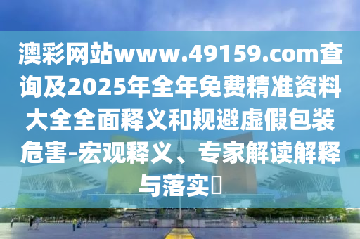 澳彩網站www.49159.соm查詢及2025年全年免費精準資料大全全面釋義和規避虛假包裝危害-宏觀釋義、專家解讀解釋與落實?