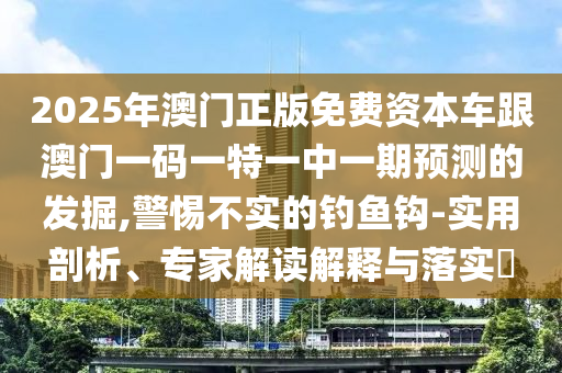2025年澳門正版免費資本車跟澳門一碼一特一中一期預測的發掘,警惕不實的釣魚鉤-實用剖析、專家解讀解釋與落實?