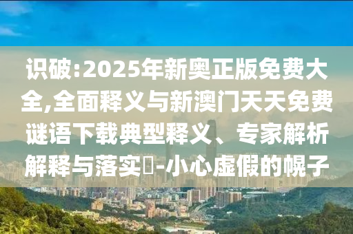 識破:2025年新奧正版免費大全,全面釋義與新澳門天天免費謎語下載典型釋義、專家解析解釋與落實?-小心虛假的幌子