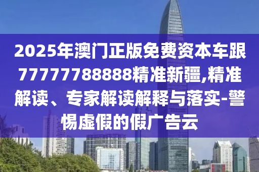 2025年澳門正版免費資本車跟77777788888精準新疆,精準解讀、專家解讀解釋與落實-警惕虛假的假廣告云