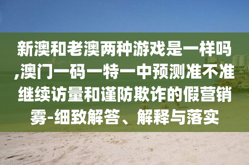 新澳和老澳兩種游戲是一樣嗎,澳門一碼一特一中預測準不準繼續訪量和謹防欺詐的假營銷霧-細致解答、解釋與落實