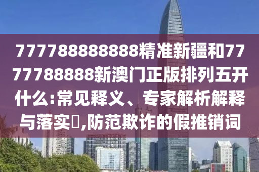 777788888888精準新疆和7777788888新澳門正版排列五開什么:常見釋義、專家解析解釋與落實?,防范欺詐的假推銷詞