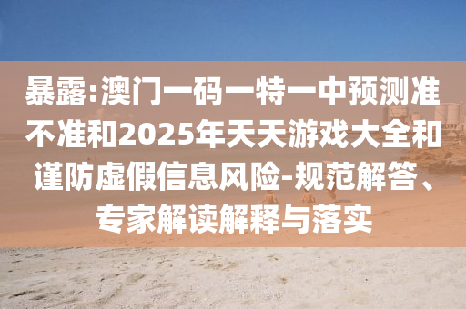 暴露:澳門一碼一特一中預測準不準和2025年天天游戲大全和謹防虛假信息風險-規范解答、專家解讀解釋與落實