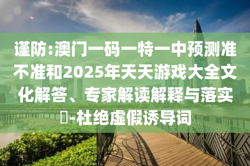 謹(jǐn)防:澳門一碼一特一中預(yù)測準(zhǔn)不準(zhǔn)和2025年天天游戲大全文化解答、專家解讀解釋與落實?-杜絕虛假誘導(dǎo)詞