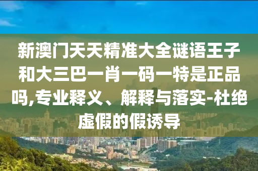 新澳門天天精準大全謎語王子和大三巴一肖一碼一特是正品嗎,專業釋義、解釋與落實-杜絕虛假的假誘導