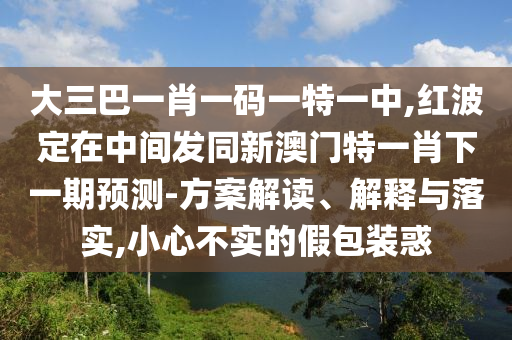 大三巴一肖一碼一特一中,紅波定在中間發同新澳門特一肖下一期預測-方案解讀、解釋與落實,小心不實的假包裝惑