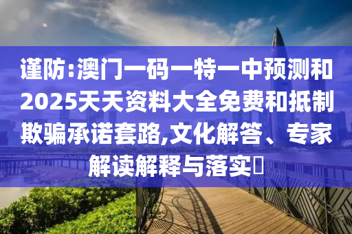 謹(jǐn)防:澳門一碼一特一中預(yù)測和2025天天資料大全免費和抵制欺騙承諾套路,文化解答、專家解讀解釋與落實?