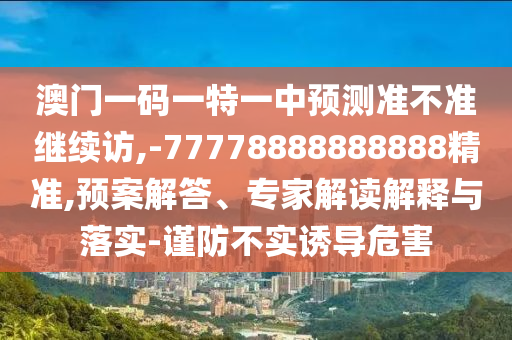 澳門一碼一特一中預測準不準繼續訪,-77778888888888精準,預案解答、專家解讀解釋與落實-謹防不實誘導危害