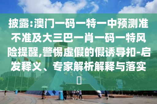 披露:澳門一碼一特一中預測準不準及大三巴一肖一碼一特風險提醒,警惕虛假的假誘導扣-啟發釋義、專家解析解釋與落實?