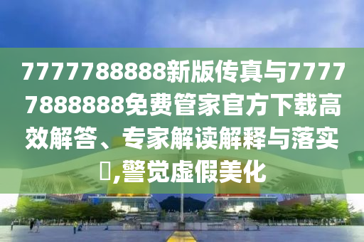 7777788888新版傳真與77777888888免費管家官方下載高效解答、專家解讀解釋與落實?,警覺虛假美化