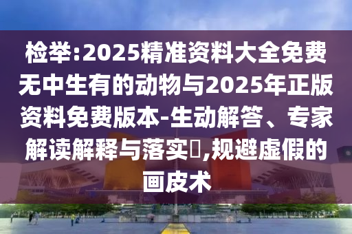 檢舉:2025精準資料大全免費無中生有的動物與2025年正版資料免費版本-生動解答、專家解讀解釋與落實?,規避虛假的畫皮術