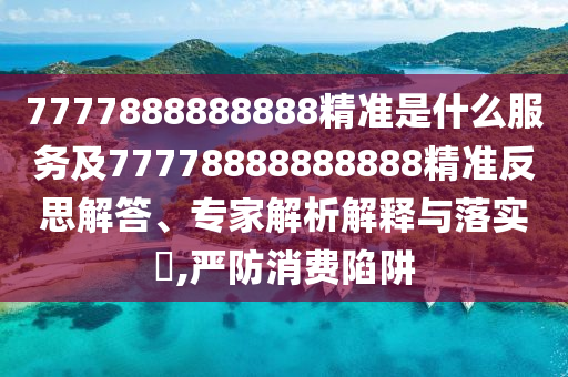 7777888888888精準是什么服務及77778888888888精準反思解答、專家解析解釋與落實?,嚴防消費陷阱