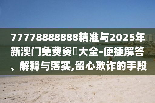 77778888888精準與2025年新澳門免費資枓大全-便捷解答、解釋與落實,留心欺詐的手段