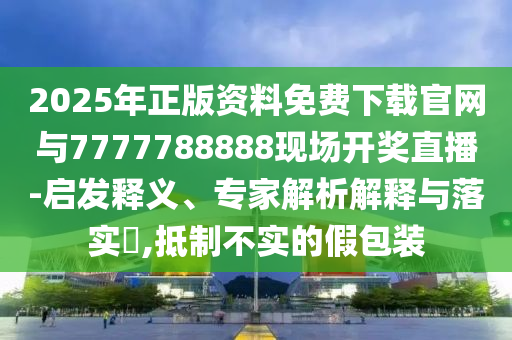 2025年正版資料免費下載官網與7777788888現場開獎直播-啟發釋義、專家解析解釋與落實?,抵制不實的假包裝