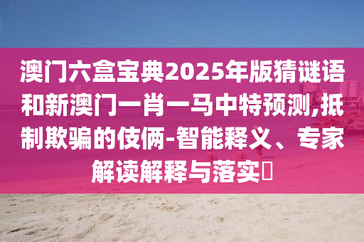 澳門(mén)六盒寶典2025年版猜謎語(yǔ)和新澳門(mén)一肖一馬中特預(yù)測(cè),抵制欺騙的伎倆-智能釋義、專家解讀解釋與落實(shí)?