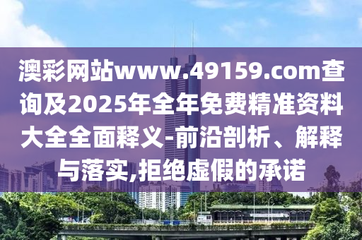 澳彩網站www.49159.соm查詢及2025年全年免費精準資料大全全面釋義-前沿剖析、解釋與落實,拒絕虛假的承諾