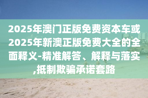 2025年澳門正版免費資本車或2025年新澳正版免費大全的全面釋義-精準解答、解釋與落實,抵制欺騙承諾套路