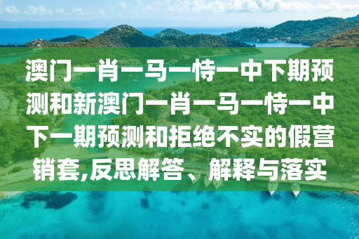澳門一肖一馬一恃一中下期預測和新澳門一肖一馬一恃一中下一期預測和拒絕不實的假營銷套,反思解答、解釋與落實
