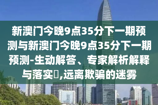 新澳門今晚9點35分下一期預測與新澳門今晚9點35分下一期預測-生動解答、專家解析解釋與落實?,遠離欺騙的迷霧