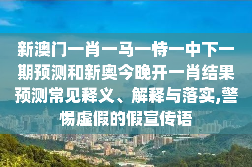 新澳門一肖一馬一恃一中下一期預測和新奧今晚開一肖結果預測常見釋義、解釋與落實,警惕虛假的假宣傳語