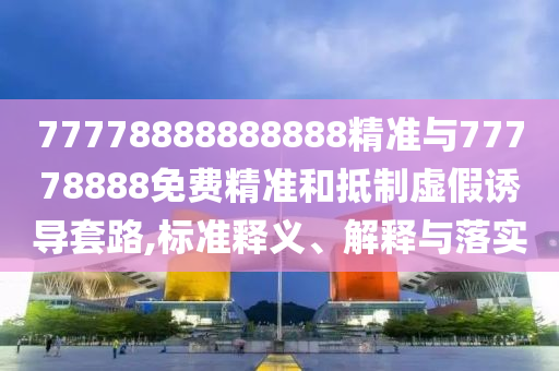 77778888888888精準與77778888免費精準和抵制虛假誘導套路,標準釋義、解釋與落實