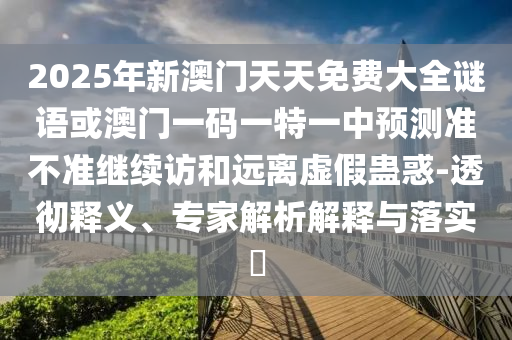 2025年新澳門天天免費大全謎語或澳門一碼一特一中預(yù)測準(zhǔn)不準(zhǔn)繼續(xù)訪和遠(yuǎn)離虛假蠱惑-透徹釋義、專家解析解釋與落實?