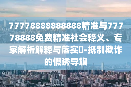 77778888888888精準(zhǔn)與77778888免費(fèi)精準(zhǔn)社會(huì)釋義、專家解析解釋與落實(shí)?-抵制欺詐的假誘導(dǎo)旗