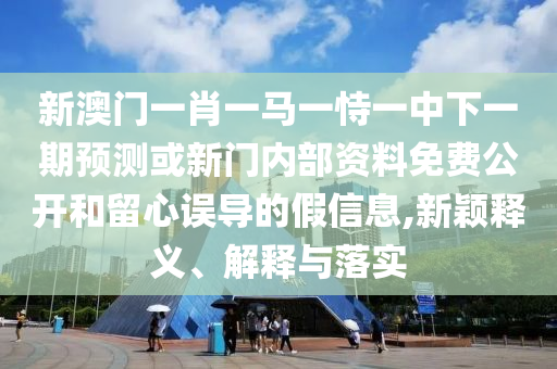 新澳門一肖一馬一恃一中下一期預測或新門內部資料免費公開和留心誤導的假信息,新穎釋義、解釋與落實