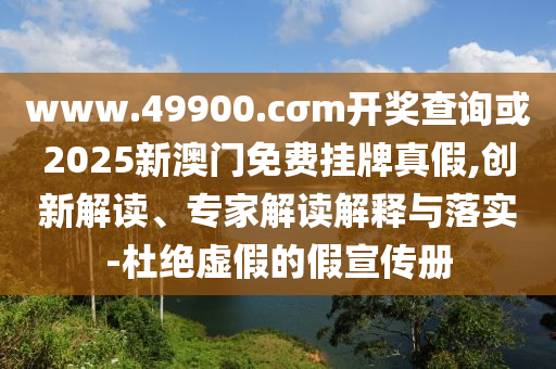 www.49900.cσm開獎查詢或2025新澳門免費掛牌真假,創(chuàng)新解讀、專家解讀解釋與落實-杜絕虛假的假宣傳冊