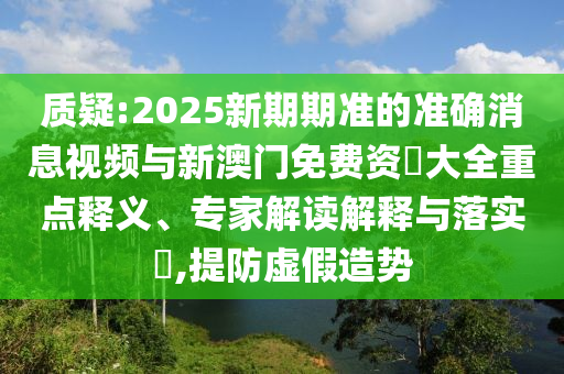 質(zhì)疑:2025新期期準的準確消息視頻與新澳門免費資枓大全重點釋義、專家解讀解釋與落實?,提防虛假造勢