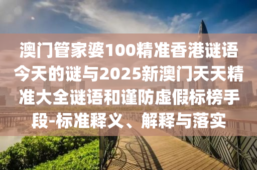 澳門管家婆100精準香港謎語今天的謎與2025新澳門天天精準大全謎語和謹防虛假標榜手段-標準釋義、解釋與落實
