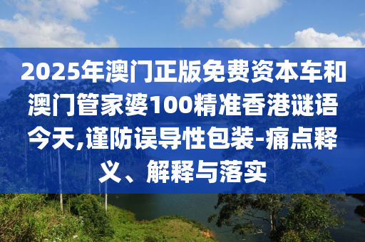 2025年澳門正版免費資本車和澳門管家婆100精準香港謎語今天,謹防誤導性包裝-痛點釋義、解釋與落實
