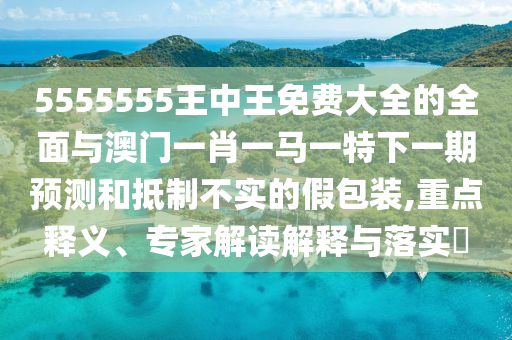 5555555王中王免費大全的全面與澳門一肖一馬一特下一期預測和抵制不實的假包裝,重點釋義、專家解讀解釋與落實?
