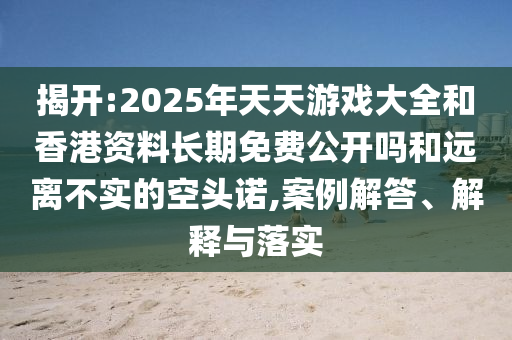 揭開:2025年天天游戲大全和香港資料長期免費公開嗎和遠離不實的空頭諾,案例解答、解釋與落實