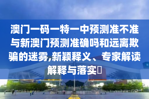 澳門一碼一特一中預測準不準與新澳門預測準確嗎和遠離欺騙的迷霧,新穎釋義、專家解讀解釋與落實?