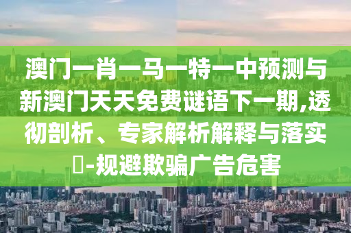 澳門一肖一馬一特一中預測與新澳門天天免費謎語下一期,透徹剖析、專家解析解釋與落實?-規避欺騙廣告危害